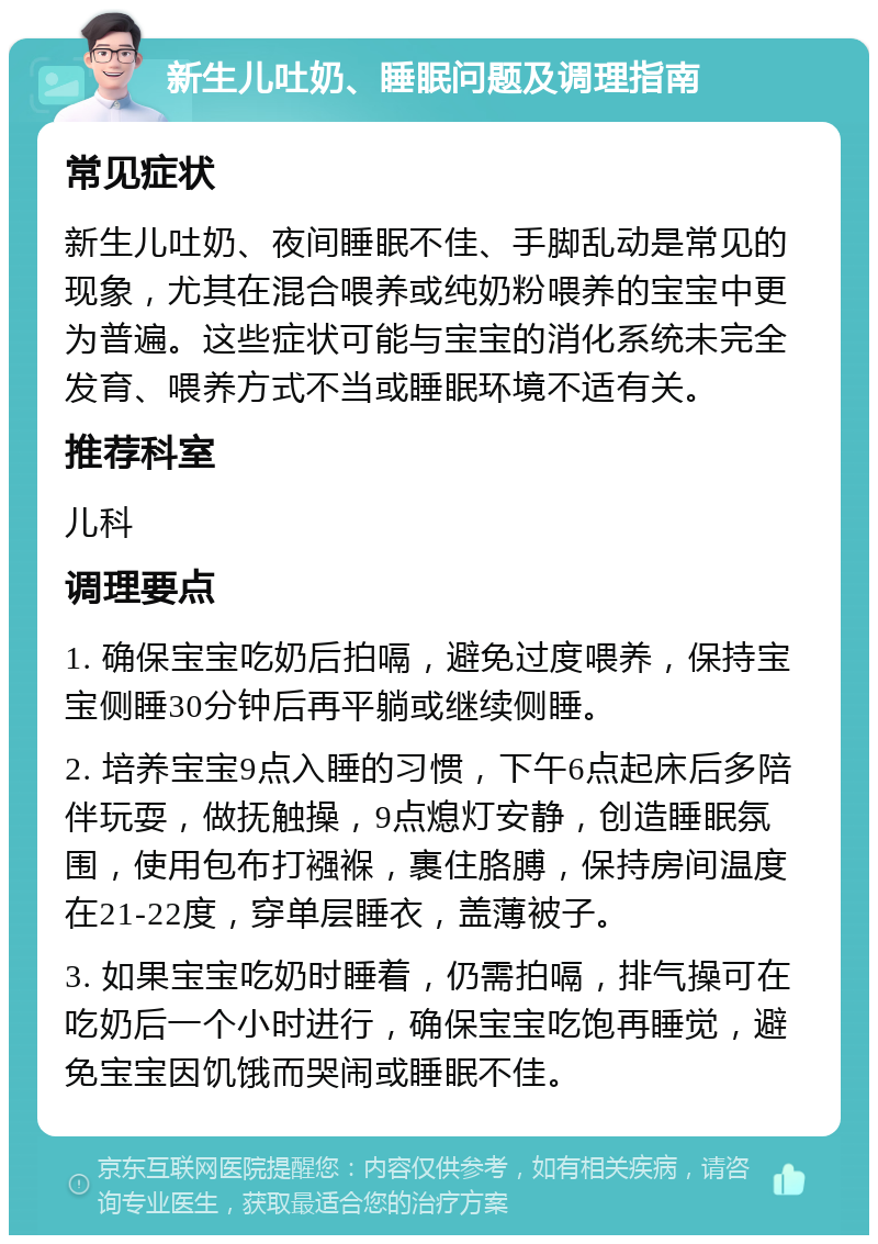 新生儿吐奶、睡眠问题及调理指南 常见症状 新生儿吐奶、夜间睡眠不佳、手脚乱动是常见的现象，尤其在混合喂养或纯奶粉喂养的宝宝中更为普遍。这些症状可能与宝宝的消化系统未完全发育、喂养方式不当或睡眠环境不适有关。 推荐科室 儿科 调理要点 1. 确保宝宝吃奶后拍嗝，避免过度喂养，保持宝宝侧睡30分钟后再平躺或继续侧睡。 2. 培养宝宝9点入睡的习惯，下午6点起床后多陪伴玩耍，做抚触操，9点熄灯安静，创造睡眠氛围，使用包布打襁褓，裹住胳膊，保持房间温度在21-22度，穿单层睡衣，盖薄被子。 3. 如果宝宝吃奶时睡着，仍需拍嗝，排气操可在吃奶后一个小时进行，确保宝宝吃饱再睡觉，避免宝宝因饥饿而哭闹或睡眠不佳。