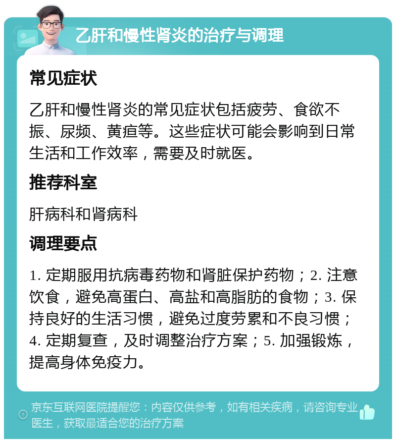 乙肝和慢性肾炎的治疗与调理 常见症状 乙肝和慢性肾炎的常见症状包括疲劳、食欲不振、尿频、黄疸等。这些症状可能会影响到日常生活和工作效率，需要及时就医。 推荐科室 肝病科和肾病科 调理要点 1. 定期服用抗病毒药物和肾脏保护药物；2. 注意饮食，避免高蛋白、高盐和高脂肪的食物；3. 保持良好的生活习惯，避免过度劳累和不良习惯；4. 定期复查，及时调整治疗方案；5. 加强锻炼，提高身体免疫力。