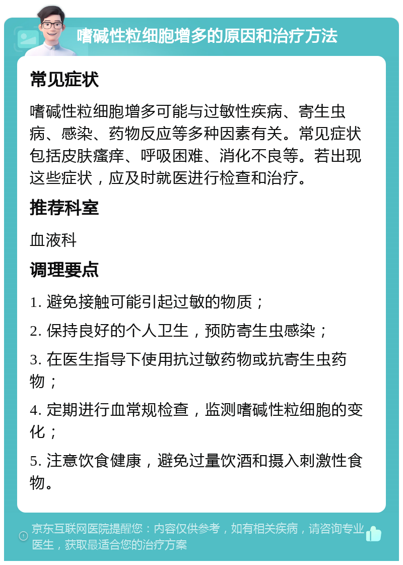 嗜碱性粒细胞增多的原因和治疗方法 常见症状 嗜碱性粒细胞增多可能与过敏性疾病、寄生虫病、感染、药物反应等多种因素有关。常见症状包括皮肤瘙痒、呼吸困难、消化不良等。若出现这些症状，应及时就医进行检查和治疗。 推荐科室 血液科 调理要点 1. 避免接触可能引起过敏的物质； 2. 保持良好的个人卫生，预防寄生虫感染； 3. 在医生指导下使用抗过敏药物或抗寄生虫药物； 4. 定期进行血常规检查，监测嗜碱性粒细胞的变化； 5. 注意饮食健康，避免过量饮酒和摄入刺激性食物。