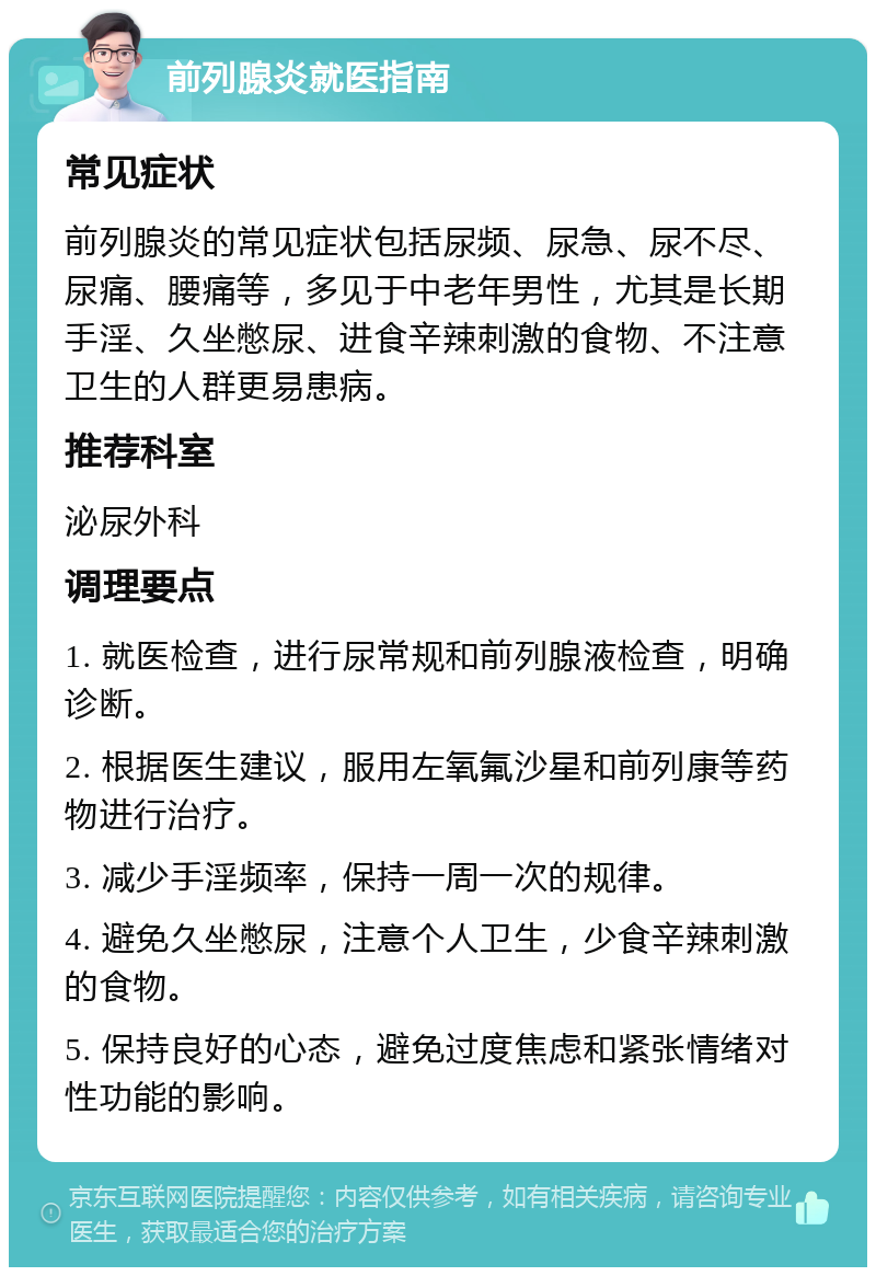 前列腺炎就医指南 常见症状 前列腺炎的常见症状包括尿频、尿急、尿不尽、尿痛、腰痛等，多见于中老年男性，尤其是长期手淫、久坐憋尿、进食辛辣刺激的食物、不注意卫生的人群更易患病。 推荐科室 泌尿外科 调理要点 1. 就医检查，进行尿常规和前列腺液检查，明确诊断。 2. 根据医生建议，服用左氧氟沙星和前列康等药物进行治疗。 3. 减少手淫频率，保持一周一次的规律。 4. 避免久坐憋尿，注意个人卫生，少食辛辣刺激的食物。 5. 保持良好的心态，避免过度焦虑和紧张情绪对性功能的影响。