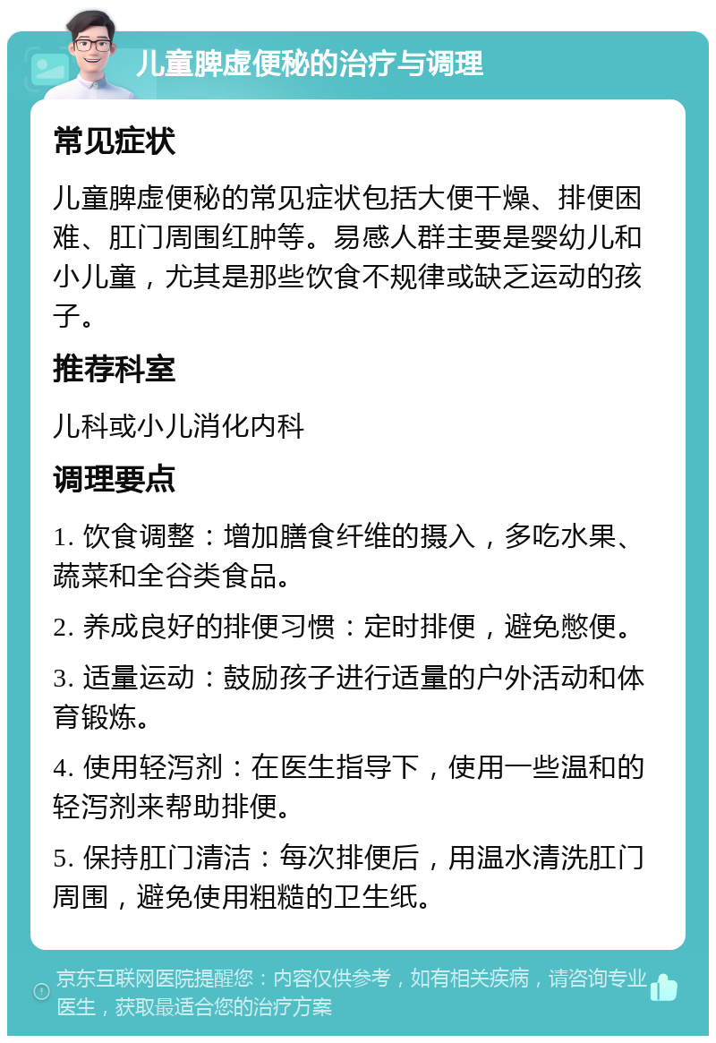 儿童脾虚便秘的治疗与调理 常见症状 儿童脾虚便秘的常见症状包括大便干燥、排便困难、肛门周围红肿等。易感人群主要是婴幼儿和小儿童，尤其是那些饮食不规律或缺乏运动的孩子。 推荐科室 儿科或小儿消化内科 调理要点 1. 饮食调整：增加膳食纤维的摄入，多吃水果、蔬菜和全谷类食品。 2. 养成良好的排便习惯：定时排便，避免憋便。 3. 适量运动：鼓励孩子进行适量的户外活动和体育锻炼。 4. 使用轻泻剂：在医生指导下，使用一些温和的轻泻剂来帮助排便。 5. 保持肛门清洁：每次排便后，用温水清洗肛门周围，避免使用粗糙的卫生纸。