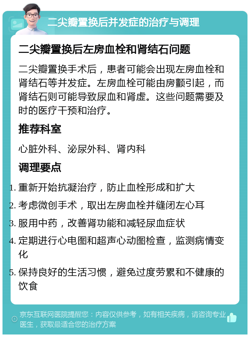 二尖瓣置换后并发症的治疗与调理 二尖瓣置换后左房血栓和肾结石问题 二尖瓣置换手术后，患者可能会出现左房血栓和肾结石等并发症。左房血栓可能由房颤引起，而肾结石则可能导致尿血和肾虚。这些问题需要及时的医疗干预和治疗。 推荐科室 心脏外科、泌尿外科、肾内科 调理要点 重新开始抗凝治疗，防止血栓形成和扩大 考虑微创手术，取出左房血栓并缝闭左心耳 服用中药，改善肾功能和减轻尿血症状 定期进行心电图和超声心动图检查，监测病情变化 保持良好的生活习惯，避免过度劳累和不健康的饮食