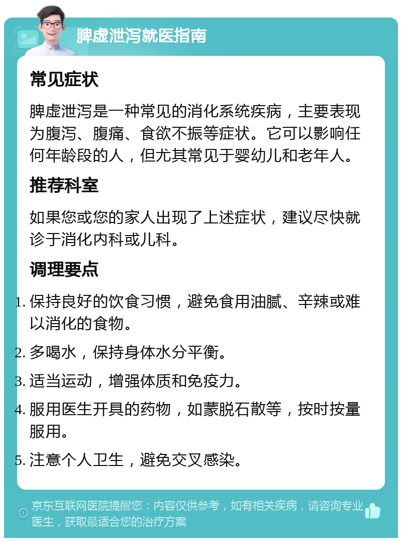 脾虚泄泻就医指南 常见症状 脾虚泄泻是一种常见的消化系统疾病，主要表现为腹泻、腹痛、食欲不振等症状。它可以影响任何年龄段的人，但尤其常见于婴幼儿和老年人。 推荐科室 如果您或您的家人出现了上述症状，建议尽快就诊于消化内科或儿科。 调理要点 保持良好的饮食习惯，避免食用油腻、辛辣或难以消化的食物。 多喝水，保持身体水分平衡。 适当运动，增强体质和免疫力。 服用医生开具的药物，如蒙脱石散等，按时按量服用。 注意个人卫生，避免交叉感染。