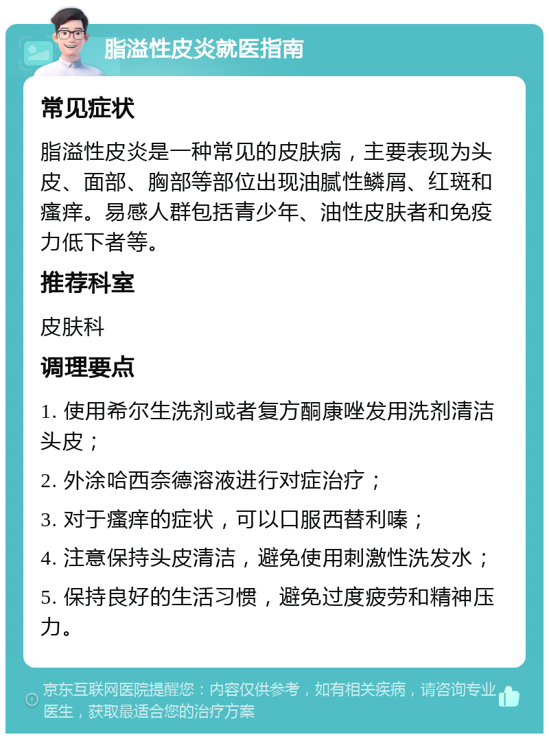 脂溢性皮炎就医指南 常见症状 脂溢性皮炎是一种常见的皮肤病，主要表现为头皮、面部、胸部等部位出现油腻性鳞屑、红斑和瘙痒。易感人群包括青少年、油性皮肤者和免疫力低下者等。 推荐科室 皮肤科 调理要点 1. 使用希尔生洗剂或者复方酮康唑发用洗剂清洁头皮； 2. 外涂哈西奈德溶液进行对症治疗； 3. 对于瘙痒的症状，可以口服西替利嗪； 4. 注意保持头皮清洁，避免使用刺激性洗发水； 5. 保持良好的生活习惯，避免过度疲劳和精神压力。