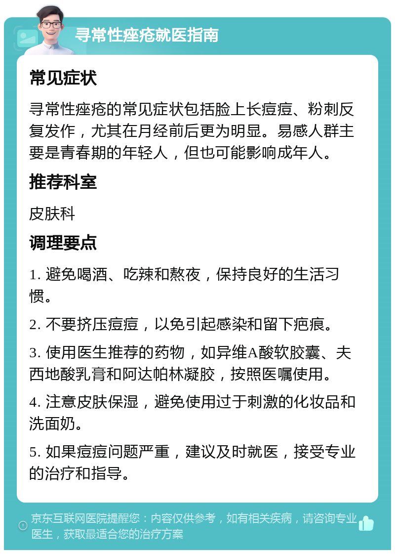 寻常性痤疮就医指南 常见症状 寻常性痤疮的常见症状包括脸上长痘痘、粉刺反复发作，尤其在月经前后更为明显。易感人群主要是青春期的年轻人，但也可能影响成年人。 推荐科室 皮肤科 调理要点 1. 避免喝酒、吃辣和熬夜，保持良好的生活习惯。 2. 不要挤压痘痘，以免引起感染和留下疤痕。 3. 使用医生推荐的药物，如异维A酸软胶囊、夫西地酸乳膏和阿达帕林凝胶，按照医嘱使用。 4. 注意皮肤保湿，避免使用过于刺激的化妆品和洗面奶。 5. 如果痘痘问题严重，建议及时就医，接受专业的治疗和指导。