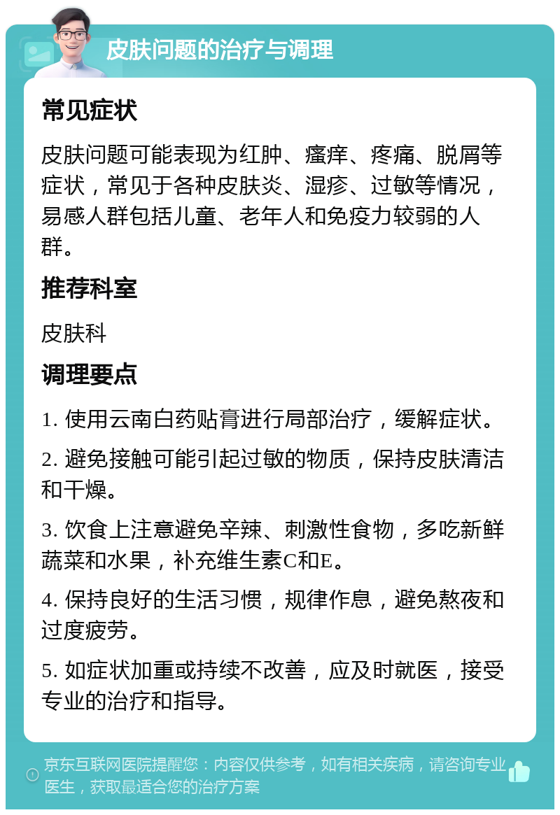 皮肤问题的治疗与调理 常见症状 皮肤问题可能表现为红肿、瘙痒、疼痛、脱屑等症状，常见于各种皮肤炎、湿疹、过敏等情况，易感人群包括儿童、老年人和免疫力较弱的人群。 推荐科室 皮肤科 调理要点 1. 使用云南白药贴膏进行局部治疗，缓解症状。 2. 避免接触可能引起过敏的物质，保持皮肤清洁和干燥。 3. 饮食上注意避免辛辣、刺激性食物，多吃新鲜蔬菜和水果，补充维生素C和E。 4. 保持良好的生活习惯，规律作息，避免熬夜和过度疲劳。 5. 如症状加重或持续不改善，应及时就医，接受专业的治疗和指导。