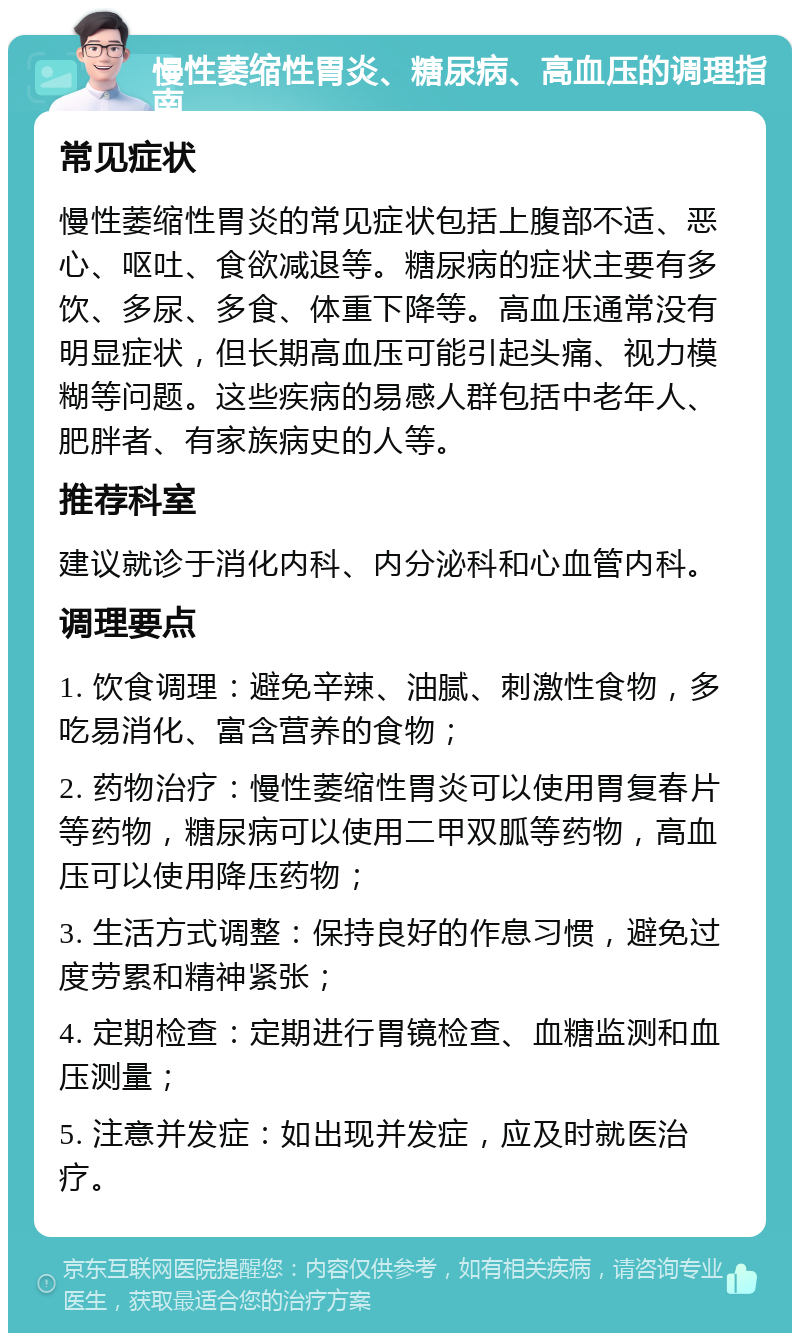 慢性萎缩性胃炎、糖尿病、高血压的调理指南 常见症状 慢性萎缩性胃炎的常见症状包括上腹部不适、恶心、呕吐、食欲减退等。糖尿病的症状主要有多饮、多尿、多食、体重下降等。高血压通常没有明显症状，但长期高血压可能引起头痛、视力模糊等问题。这些疾病的易感人群包括中老年人、肥胖者、有家族病史的人等。 推荐科室 建议就诊于消化内科、内分泌科和心血管内科。 调理要点 1. 饮食调理：避免辛辣、油腻、刺激性食物，多吃易消化、富含营养的食物； 2. 药物治疗：慢性萎缩性胃炎可以使用胃复春片等药物，糖尿病可以使用二甲双胍等药物，高血压可以使用降压药物； 3. 生活方式调整：保持良好的作息习惯，避免过度劳累和精神紧张； 4. 定期检查：定期进行胃镜检查、血糖监测和血压测量； 5. 注意并发症：如出现并发症，应及时就医治疗。