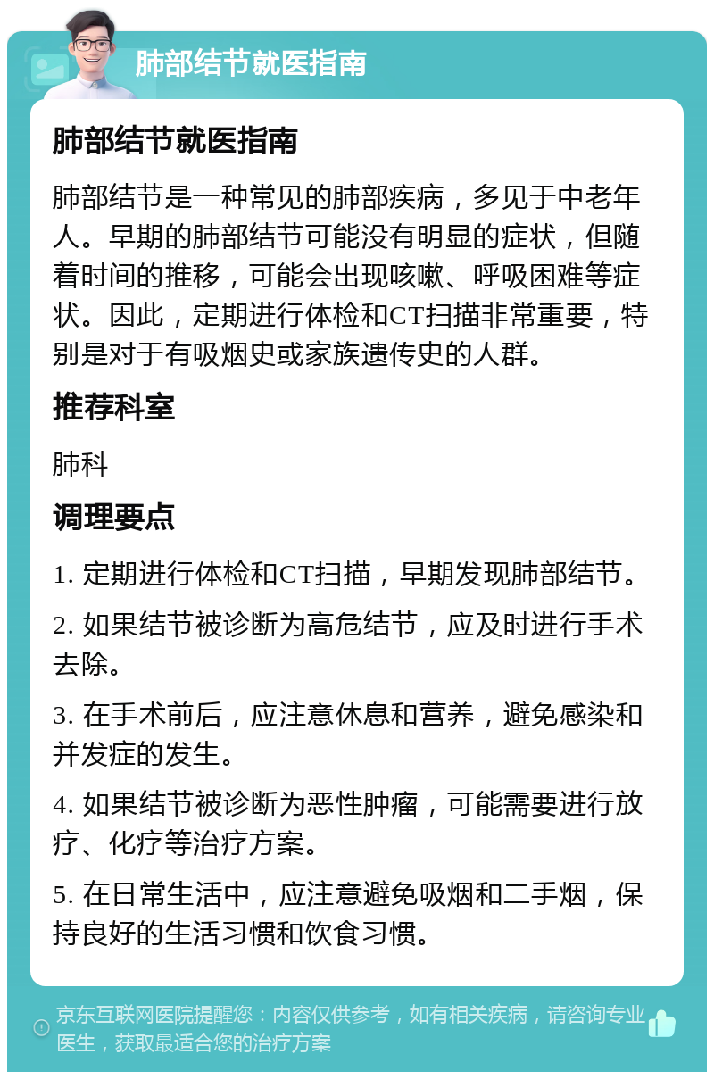 肺部结节就医指南 肺部结节就医指南 肺部结节是一种常见的肺部疾病，多见于中老年人。早期的肺部结节可能没有明显的症状，但随着时间的推移，可能会出现咳嗽、呼吸困难等症状。因此，定期进行体检和CT扫描非常重要，特别是对于有吸烟史或家族遗传史的人群。 推荐科室 肺科 调理要点 1. 定期进行体检和CT扫描，早期发现肺部结节。 2. 如果结节被诊断为高危结节，应及时进行手术去除。 3. 在手术前后，应注意休息和营养，避免感染和并发症的发生。 4. 如果结节被诊断为恶性肿瘤，可能需要进行放疗、化疗等治疗方案。 5. 在日常生活中，应注意避免吸烟和二手烟，保持良好的生活习惯和饮食习惯。