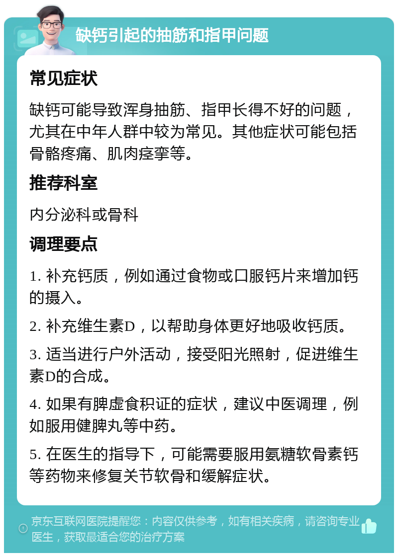 缺钙引起的抽筋和指甲问题 常见症状 缺钙可能导致浑身抽筋、指甲长得不好的问题，尤其在中年人群中较为常见。其他症状可能包括骨骼疼痛、肌肉痉挛等。 推荐科室 内分泌科或骨科 调理要点 1. 补充钙质，例如通过食物或口服钙片来增加钙的摄入。 2. 补充维生素D，以帮助身体更好地吸收钙质。 3. 适当进行户外活动，接受阳光照射，促进维生素D的合成。 4. 如果有脾虚食积证的症状，建议中医调理，例如服用健脾丸等中药。 5. 在医生的指导下，可能需要服用氨糖软骨素钙等药物来修复关节软骨和缓解症状。