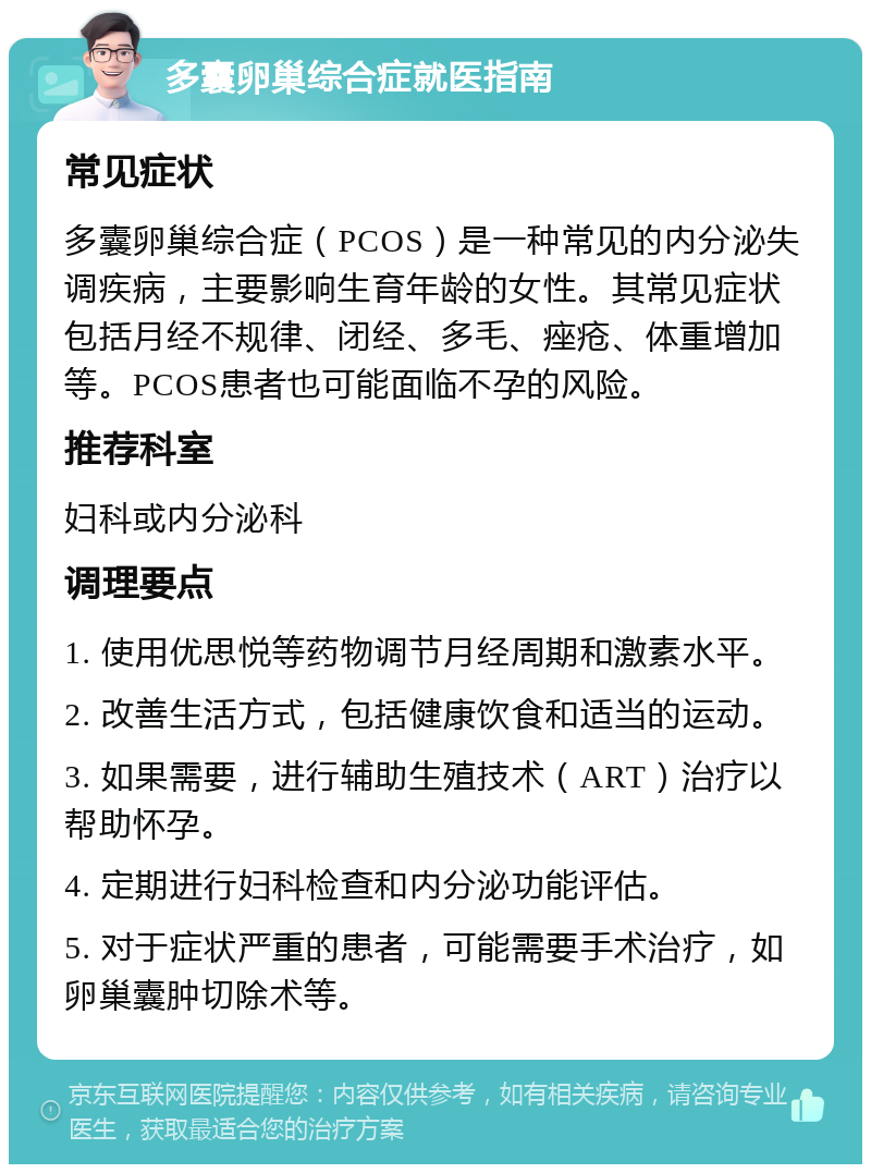 多囊卵巢综合症就医指南 常见症状 多囊卵巢综合症（PCOS）是一种常见的内分泌失调疾病，主要影响生育年龄的女性。其常见症状包括月经不规律、闭经、多毛、痤疮、体重增加等。PCOS患者也可能面临不孕的风险。 推荐科室 妇科或内分泌科 调理要点 1. 使用优思悦等药物调节月经周期和激素水平。 2. 改善生活方式，包括健康饮食和适当的运动。 3. 如果需要，进行辅助生殖技术（ART）治疗以帮助怀孕。 4. 定期进行妇科检查和内分泌功能评估。 5. 对于症状严重的患者，可能需要手术治疗，如卵巢囊肿切除术等。