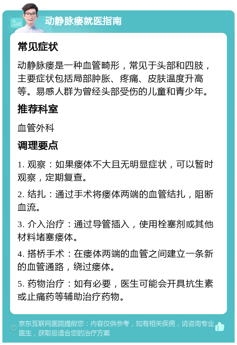 动静脉瘘就医指南 常见症状 动静脉瘘是一种血管畸形，常见于头部和四肢，主要症状包括局部肿胀、疼痛、皮肤温度升高等。易感人群为曾经头部受伤的儿童和青少年。 推荐科室 血管外科 调理要点 1. 观察：如果瘘体不大且无明显症状，可以暂时观察，定期复查。 2. 结扎：通过手术将瘘体两端的血管结扎，阻断血流。 3. 介入治疗：通过导管插入，使用栓塞剂或其他材料堵塞瘘体。 4. 搭桥手术：在瘘体两端的血管之间建立一条新的血管通路，绕过瘘体。 5. 药物治疗：如有必要，医生可能会开具抗生素或止痛药等辅助治疗药物。