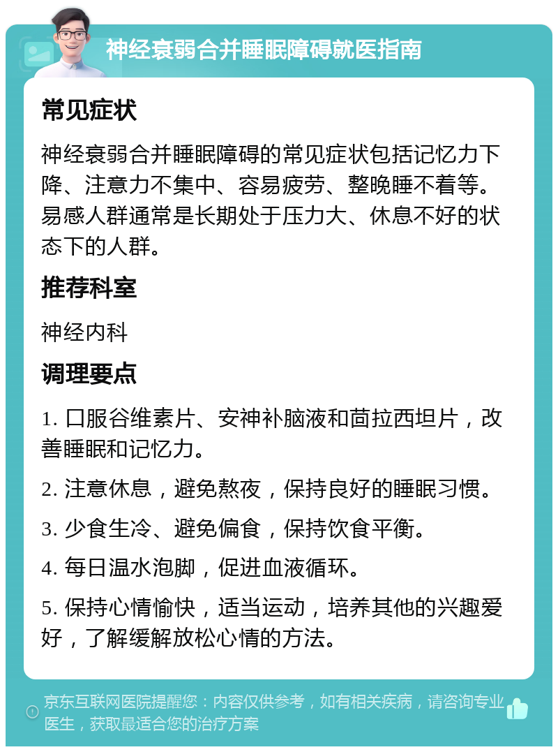 神经衰弱合并睡眠障碍就医指南 常见症状 神经衰弱合并睡眠障碍的常见症状包括记忆力下降、注意力不集中、容易疲劳、整晚睡不着等。易感人群通常是长期处于压力大、休息不好的状态下的人群。 推荐科室 神经内科 调理要点 1. 口服谷维素片、安神补脑液和茴拉西坦片，改善睡眠和记忆力。 2. 注意休息，避免熬夜，保持良好的睡眠习惯。 3. 少食生冷、避免偏食，保持饮食平衡。 4. 每日温水泡脚，促进血液循环。 5. 保持心情愉快，适当运动，培养其他的兴趣爱好，了解缓解放松心情的方法。