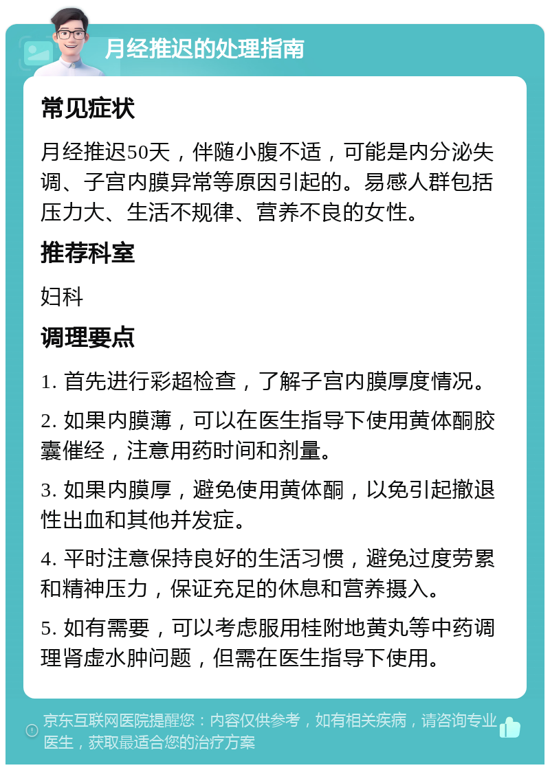 月经推迟的处理指南 常见症状 月经推迟50天，伴随小腹不适，可能是内分泌失调、子宫内膜异常等原因引起的。易感人群包括压力大、生活不规律、营养不良的女性。 推荐科室 妇科 调理要点 1. 首先进行彩超检查，了解子宫内膜厚度情况。 2. 如果内膜薄，可以在医生指导下使用黄体酮胶囊催经，注意用药时间和剂量。 3. 如果内膜厚，避免使用黄体酮，以免引起撤退性出血和其他并发症。 4. 平时注意保持良好的生活习惯，避免过度劳累和精神压力，保证充足的休息和营养摄入。 5. 如有需要，可以考虑服用桂附地黄丸等中药调理肾虚水肿问题，但需在医生指导下使用。