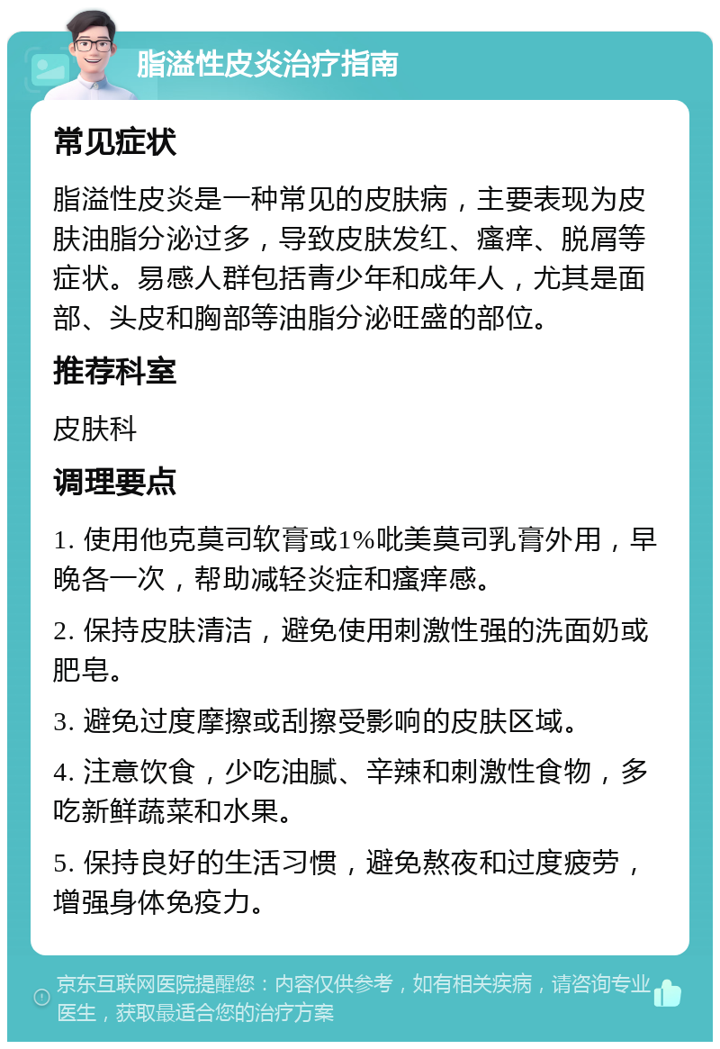 脂溢性皮炎治疗指南 常见症状 脂溢性皮炎是一种常见的皮肤病，主要表现为皮肤油脂分泌过多，导致皮肤发红、瘙痒、脱屑等症状。易感人群包括青少年和成年人，尤其是面部、头皮和胸部等油脂分泌旺盛的部位。 推荐科室 皮肤科 调理要点 1. 使用他克莫司软膏或1%吡美莫司乳膏外用，早晚各一次，帮助减轻炎症和瘙痒感。 2. 保持皮肤清洁，避免使用刺激性强的洗面奶或肥皂。 3. 避免过度摩擦或刮擦受影响的皮肤区域。 4. 注意饮食，少吃油腻、辛辣和刺激性食物，多吃新鲜蔬菜和水果。 5. 保持良好的生活习惯，避免熬夜和过度疲劳，增强身体免疫力。