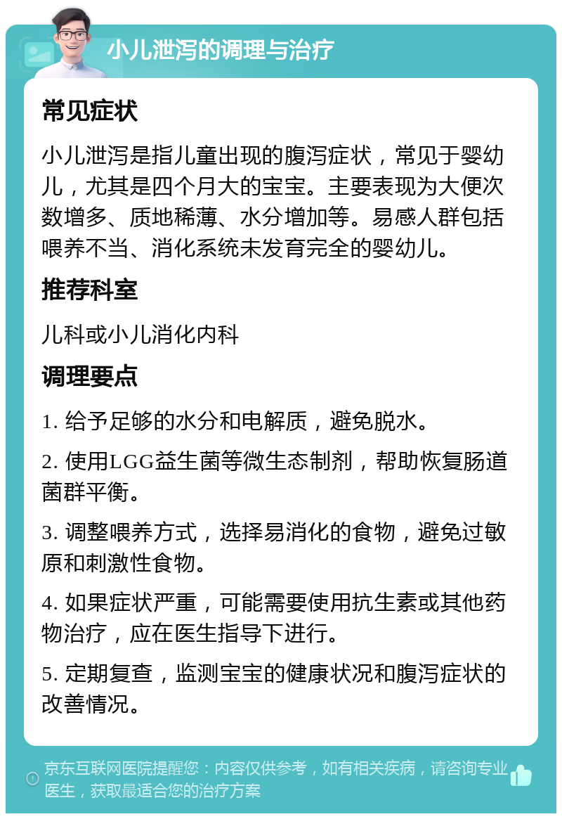 小儿泄泻的调理与治疗 常见症状 小儿泄泻是指儿童出现的腹泻症状，常见于婴幼儿，尤其是四个月大的宝宝。主要表现为大便次数增多、质地稀薄、水分增加等。易感人群包括喂养不当、消化系统未发育完全的婴幼儿。 推荐科室 儿科或小儿消化内科 调理要点 1. 给予足够的水分和电解质，避免脱水。 2. 使用LGG益生菌等微生态制剂，帮助恢复肠道菌群平衡。 3. 调整喂养方式，选择易消化的食物，避免过敏原和刺激性食物。 4. 如果症状严重，可能需要使用抗生素或其他药物治疗，应在医生指导下进行。 5. 定期复查，监测宝宝的健康状况和腹泻症状的改善情况。