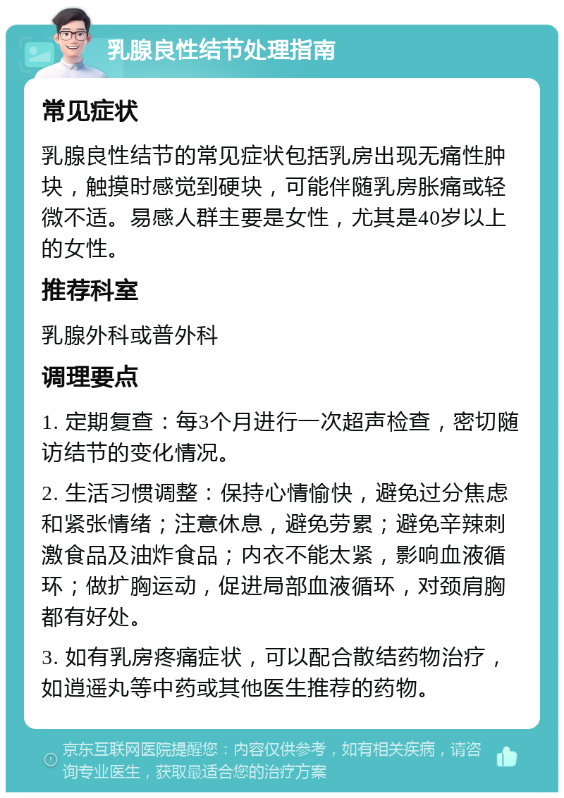 乳腺良性结节处理指南 常见症状 乳腺良性结节的常见症状包括乳房出现无痛性肿块，触摸时感觉到硬块，可能伴随乳房胀痛或轻微不适。易感人群主要是女性，尤其是40岁以上的女性。 推荐科室 乳腺外科或普外科 调理要点 1. 定期复查：每3个月进行一次超声检查，密切随访结节的变化情况。 2. 生活习惯调整：保持心情愉快，避免过分焦虑和紧张情绪；注意休息，避免劳累；避免辛辣刺激食品及油炸食品；内衣不能太紧，影响血液循环；做扩胸运动，促进局部血液循环，对颈肩胸都有好处。 3. 如有乳房疼痛症状，可以配合散结药物治疗，如逍遥丸等中药或其他医生推荐的药物。