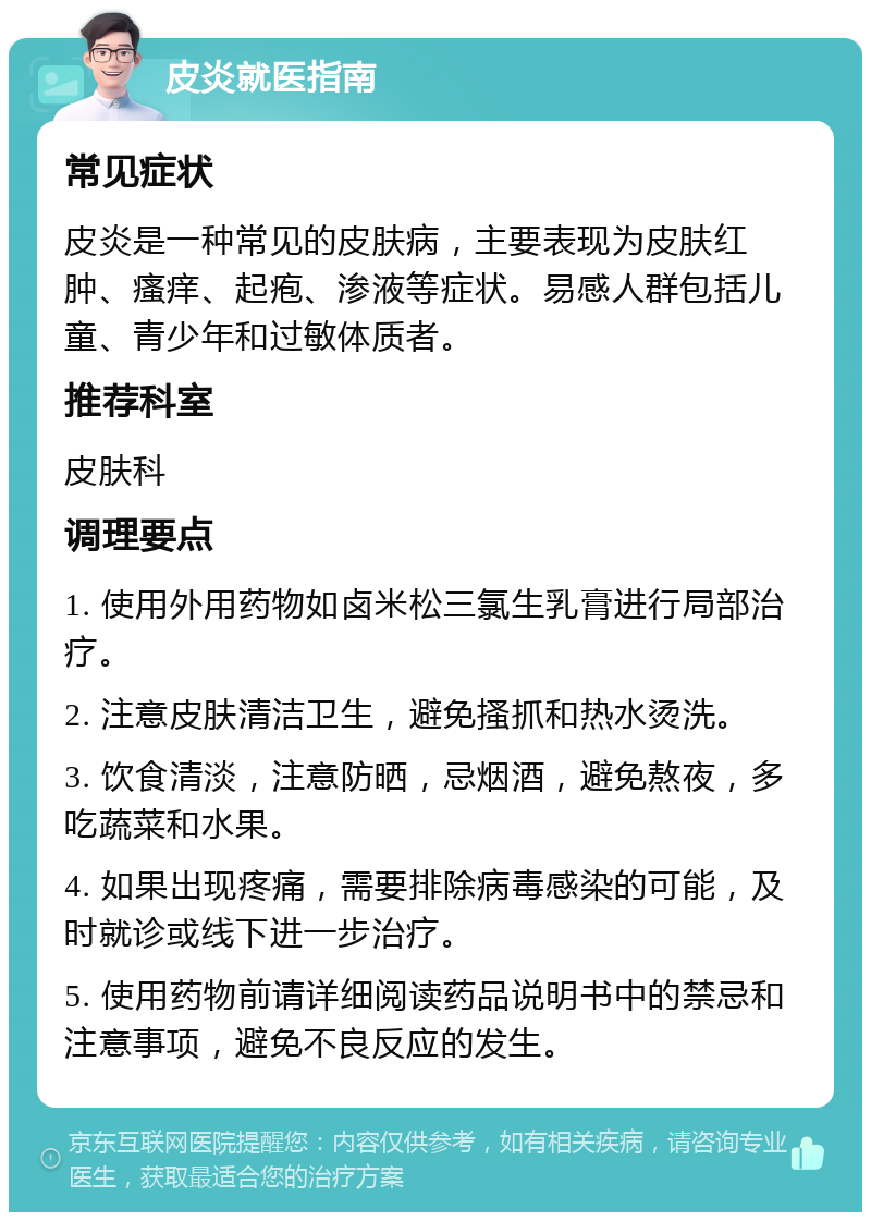 皮炎就医指南 常见症状 皮炎是一种常见的皮肤病，主要表现为皮肤红肿、瘙痒、起疱、渗液等症状。易感人群包括儿童、青少年和过敏体质者。 推荐科室 皮肤科 调理要点 1. 使用外用药物如卤米松三氯生乳膏进行局部治疗。 2. 注意皮肤清洁卫生，避免搔抓和热水烫洗。 3. 饮食清淡，注意防晒，忌烟酒，避免熬夜，多吃蔬菜和水果。 4. 如果出现疼痛，需要排除病毒感染的可能，及时就诊或线下进一步治疗。 5. 使用药物前请详细阅读药品说明书中的禁忌和注意事项，避免不良反应的发生。