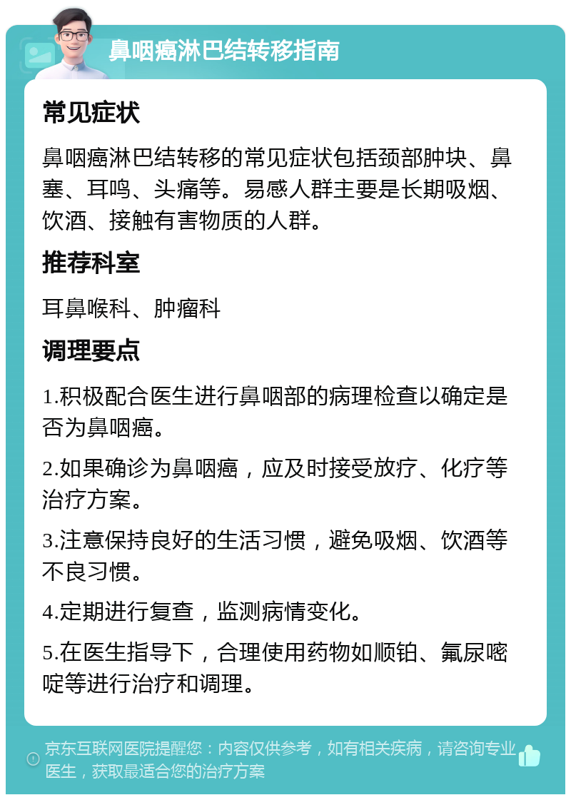 鼻咽癌淋巴结转移指南 常见症状 鼻咽癌淋巴结转移的常见症状包括颈部肿块、鼻塞、耳鸣、头痛等。易感人群主要是长期吸烟、饮酒、接触有害物质的人群。 推荐科室 耳鼻喉科、肿瘤科 调理要点 1.积极配合医生进行鼻咽部的病理检查以确定是否为鼻咽癌。 2.如果确诊为鼻咽癌，应及时接受放疗、化疗等治疗方案。 3.注意保持良好的生活习惯，避免吸烟、饮酒等不良习惯。 4.定期进行复查，监测病情变化。 5.在医生指导下，合理使用药物如顺铂、氟尿嘧啶等进行治疗和调理。