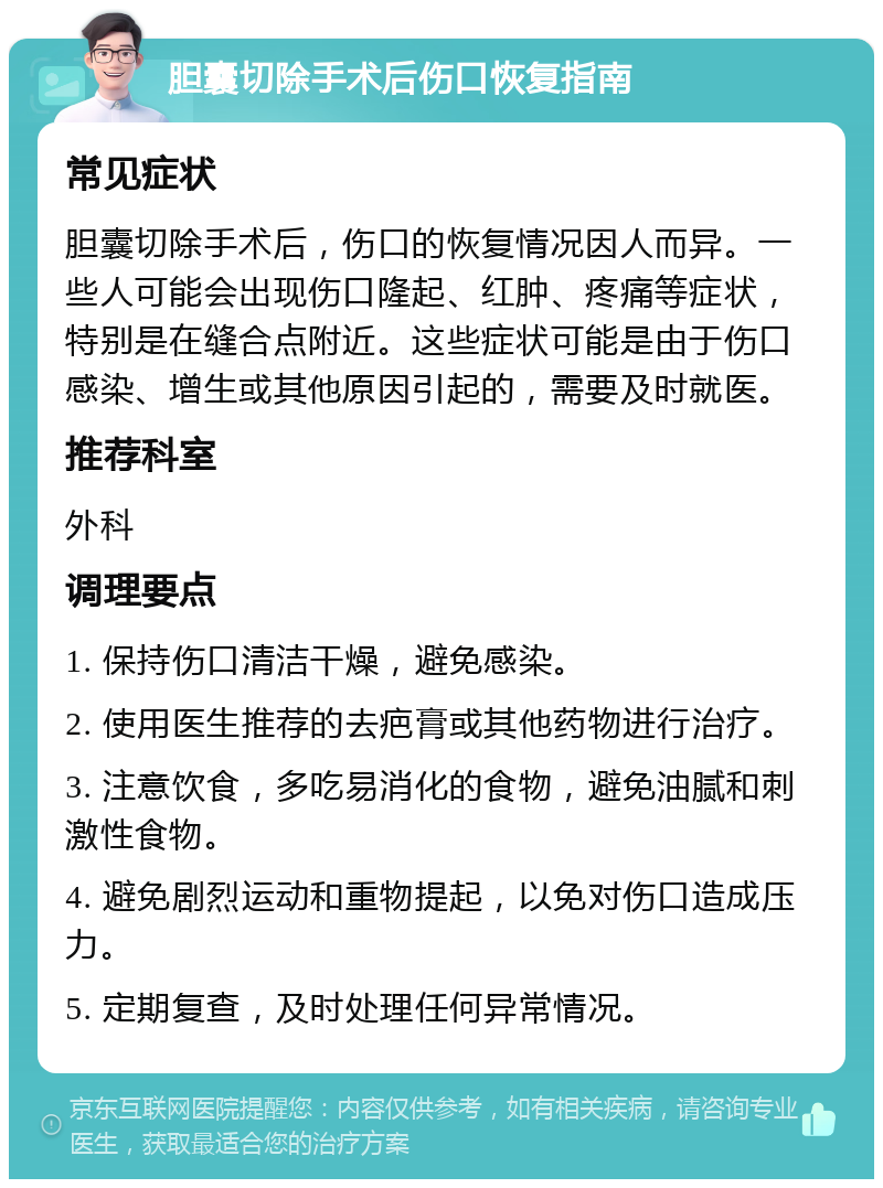 胆囊切除手术后伤口恢复指南 常见症状 胆囊切除手术后，伤口的恢复情况因人而异。一些人可能会出现伤口隆起、红肿、疼痛等症状，特别是在缝合点附近。这些症状可能是由于伤口感染、增生或其他原因引起的，需要及时就医。 推荐科室 外科 调理要点 1. 保持伤口清洁干燥，避免感染。 2. 使用医生推荐的去疤膏或其他药物进行治疗。 3. 注意饮食，多吃易消化的食物，避免油腻和刺激性食物。 4. 避免剧烈运动和重物提起，以免对伤口造成压力。 5. 定期复查，及时处理任何异常情况。