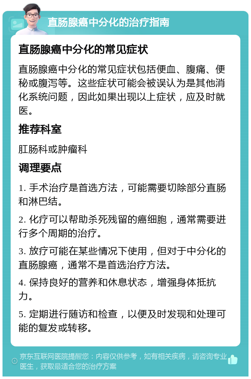 直肠腺癌中分化的治疗指南 直肠腺癌中分化的常见症状 直肠腺癌中分化的常见症状包括便血、腹痛、便秘或腹泻等。这些症状可能会被误认为是其他消化系统问题，因此如果出现以上症状，应及时就医。 推荐科室 肛肠科或肿瘤科 调理要点 1. 手术治疗是首选方法，可能需要切除部分直肠和淋巴结。 2. 化疗可以帮助杀死残留的癌细胞，通常需要进行多个周期的治疗。 3. 放疗可能在某些情况下使用，但对于中分化的直肠腺癌，通常不是首选治疗方法。 4. 保持良好的营养和休息状态，增强身体抵抗力。 5. 定期进行随访和检查，以便及时发现和处理可能的复发或转移。