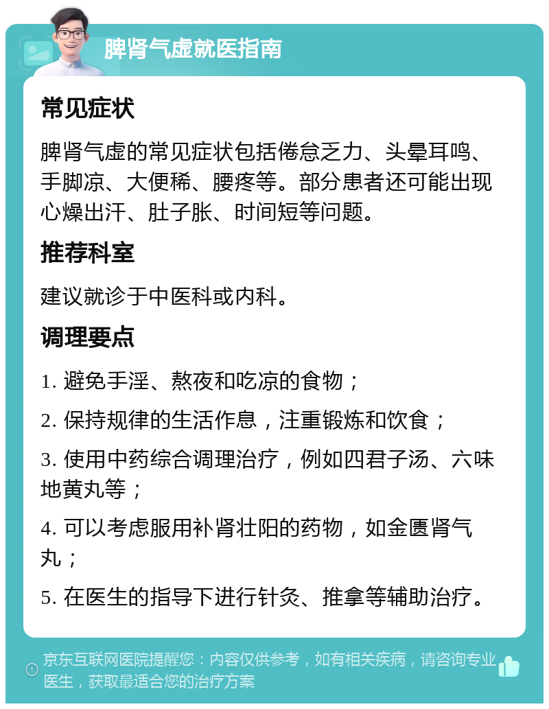 脾肾气虚就医指南 常见症状 脾肾气虚的常见症状包括倦怠乏力、头晕耳鸣、手脚凉、大便稀、腰疼等。部分患者还可能出现心燥出汗、肚子胀、时间短等问题。 推荐科室 建议就诊于中医科或内科。 调理要点 1. 避免手淫、熬夜和吃凉的食物； 2. 保持规律的生活作息，注重锻炼和饮食； 3. 使用中药综合调理治疗，例如四君子汤、六味地黄丸等； 4. 可以考虑服用补肾壮阳的药物，如金匮肾气丸； 5. 在医生的指导下进行针灸、推拿等辅助治疗。