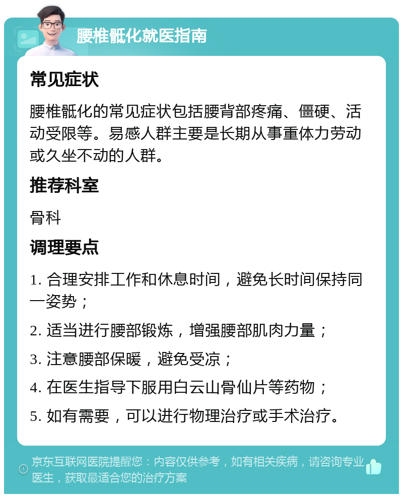 腰椎骶化就医指南 常见症状 腰椎骶化的常见症状包括腰背部疼痛、僵硬、活动受限等。易感人群主要是长期从事重体力劳动或久坐不动的人群。 推荐科室 骨科 调理要点 1. 合理安排工作和休息时间，避免长时间保持同一姿势； 2. 适当进行腰部锻炼，增强腰部肌肉力量； 3. 注意腰部保暖，避免受凉； 4. 在医生指导下服用白云山骨仙片等药物； 5. 如有需要，可以进行物理治疗或手术治疗。