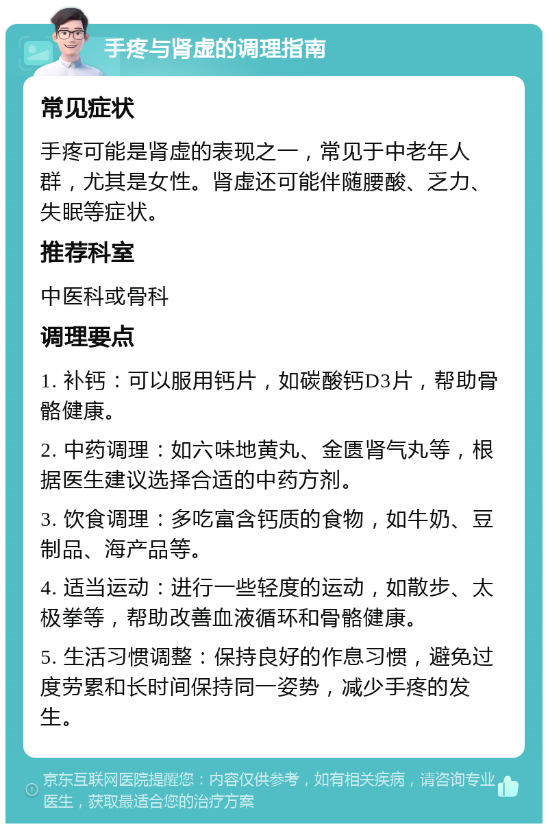 手疼与肾虚的调理指南 常见症状 手疼可能是肾虚的表现之一，常见于中老年人群，尤其是女性。肾虚还可能伴随腰酸、乏力、失眠等症状。 推荐科室 中医科或骨科 调理要点 1. 补钙：可以服用钙片，如碳酸钙D3片，帮助骨骼健康。 2. 中药调理：如六味地黄丸、金匮肾气丸等，根据医生建议选择合适的中药方剂。 3. 饮食调理：多吃富含钙质的食物，如牛奶、豆制品、海产品等。 4. 适当运动：进行一些轻度的运动，如散步、太极拳等，帮助改善血液循环和骨骼健康。 5. 生活习惯调整：保持良好的作息习惯，避免过度劳累和长时间保持同一姿势，减少手疼的发生。