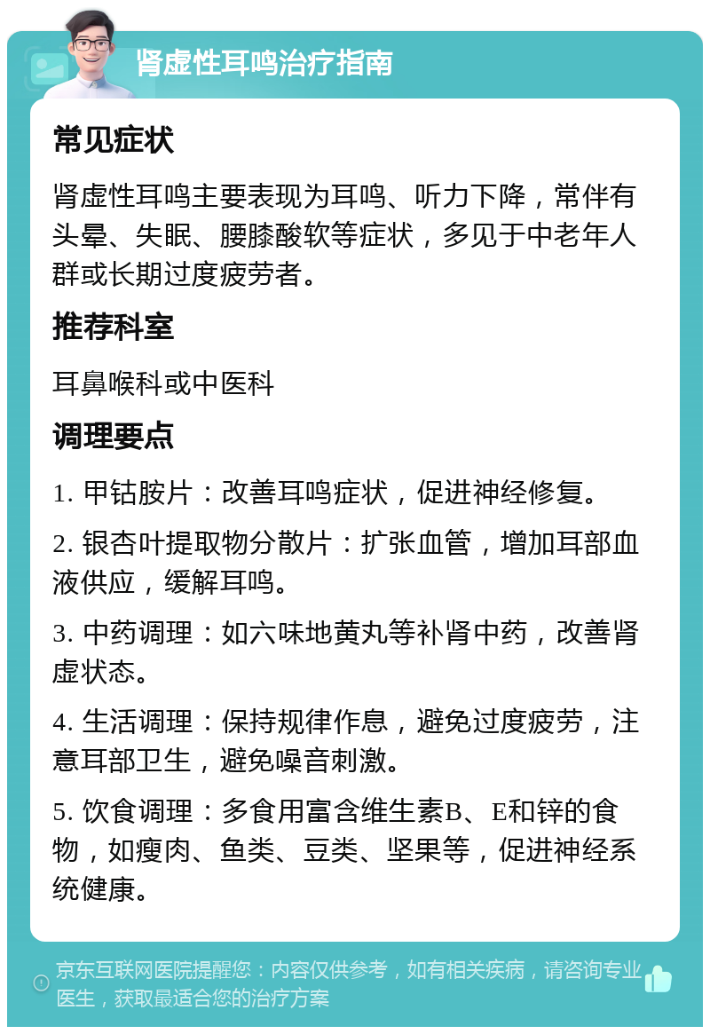 肾虚性耳鸣治疗指南 常见症状 肾虚性耳鸣主要表现为耳鸣、听力下降，常伴有头晕、失眠、腰膝酸软等症状，多见于中老年人群或长期过度疲劳者。 推荐科室 耳鼻喉科或中医科 调理要点 1. 甲钴胺片：改善耳鸣症状，促进神经修复。 2. 银杏叶提取物分散片：扩张血管，增加耳部血液供应，缓解耳鸣。 3. 中药调理：如六味地黄丸等补肾中药，改善肾虚状态。 4. 生活调理：保持规律作息，避免过度疲劳，注意耳部卫生，避免噪音刺激。 5. 饮食调理：多食用富含维生素B、E和锌的食物，如瘦肉、鱼类、豆类、坚果等，促进神经系统健康。