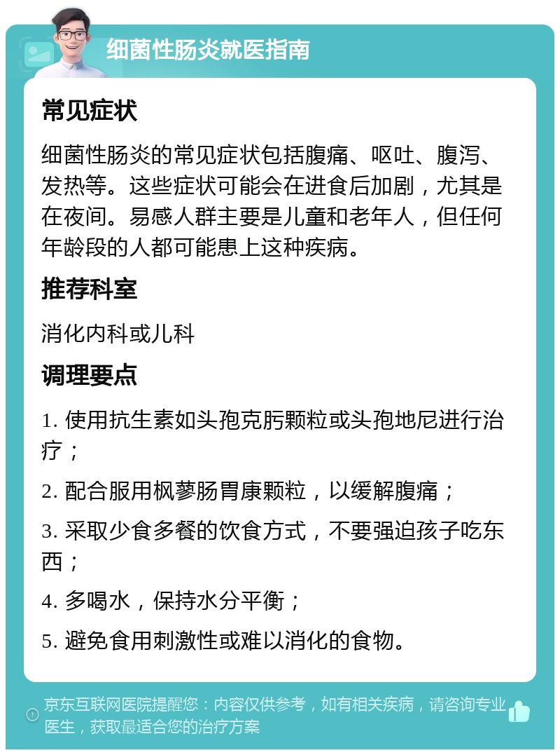 细菌性肠炎就医指南 常见症状 细菌性肠炎的常见症状包括腹痛、呕吐、腹泻、发热等。这些症状可能会在进食后加剧，尤其是在夜间。易感人群主要是儿童和老年人，但任何年龄段的人都可能患上这种疾病。 推荐科室 消化内科或儿科 调理要点 1. 使用抗生素如头孢克肟颗粒或头孢地尼进行治疗； 2. 配合服用枫蓼肠胃康颗粒，以缓解腹痛； 3. 采取少食多餐的饮食方式，不要强迫孩子吃东西； 4. 多喝水，保持水分平衡； 5. 避免食用刺激性或难以消化的食物。