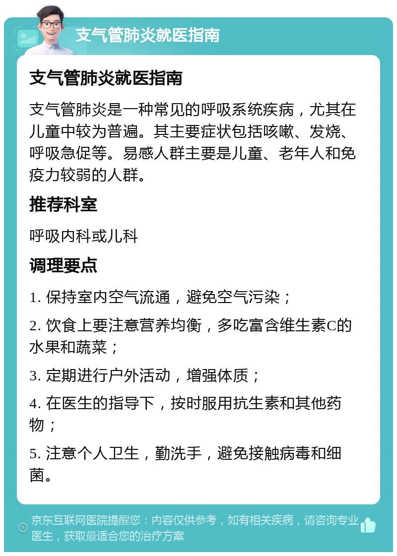 支气管肺炎就医指南 支气管肺炎就医指南 支气管肺炎是一种常见的呼吸系统疾病，尤其在儿童中较为普遍。其主要症状包括咳嗽、发烧、呼吸急促等。易感人群主要是儿童、老年人和免疫力较弱的人群。 推荐科室 呼吸内科或儿科 调理要点 1. 保持室内空气流通，避免空气污染； 2. 饮食上要注意营养均衡，多吃富含维生素C的水果和蔬菜； 3. 定期进行户外活动，增强体质； 4. 在医生的指导下，按时服用抗生素和其他药物； 5. 注意个人卫生，勤洗手，避免接触病毒和细菌。