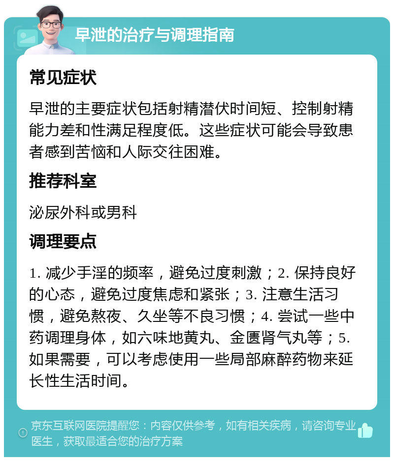 早泄的治疗与调理指南 常见症状 早泄的主要症状包括射精潜伏时间短、控制射精能力差和性满足程度低。这些症状可能会导致患者感到苦恼和人际交往困难。 推荐科室 泌尿外科或男科 调理要点 1. 减少手淫的频率，避免过度刺激；2. 保持良好的心态，避免过度焦虑和紧张；3. 注意生活习惯，避免熬夜、久坐等不良习惯；4. 尝试一些中药调理身体，如六味地黄丸、金匮肾气丸等；5. 如果需要，可以考虑使用一些局部麻醉药物来延长性生活时间。