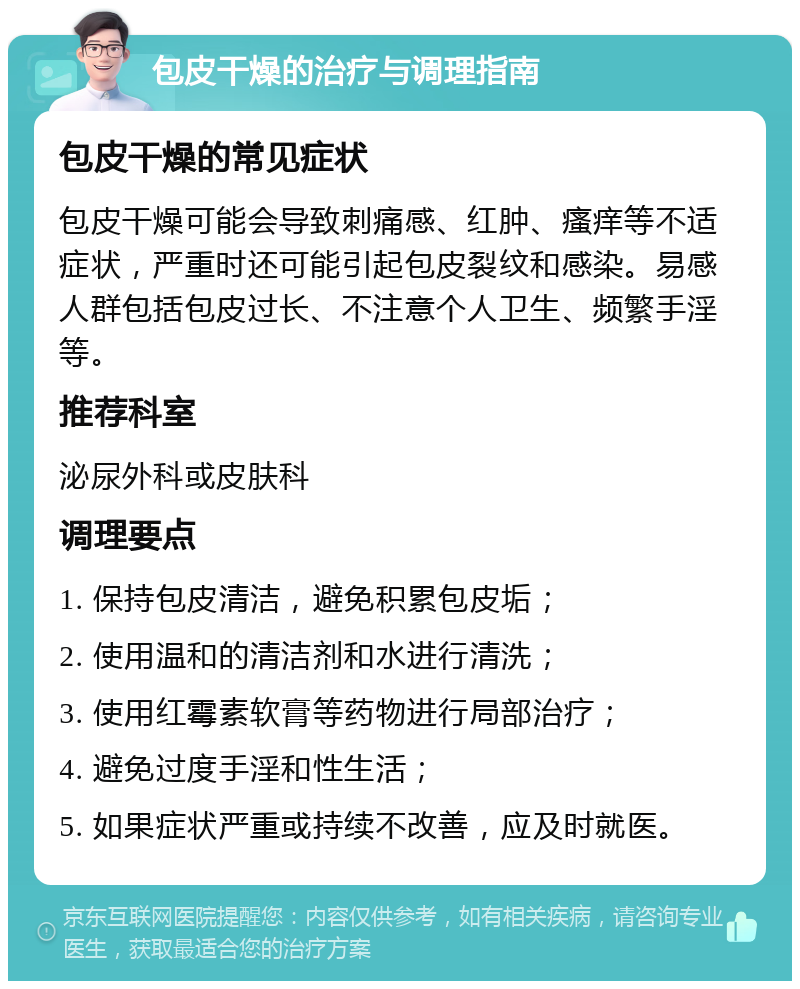 包皮干燥的治疗与调理指南 包皮干燥的常见症状 包皮干燥可能会导致刺痛感、红肿、瘙痒等不适症状，严重时还可能引起包皮裂纹和感染。易感人群包括包皮过长、不注意个人卫生、频繁手淫等。 推荐科室 泌尿外科或皮肤科 调理要点 1. 保持包皮清洁，避免积累包皮垢； 2. 使用温和的清洁剂和水进行清洗； 3. 使用红霉素软膏等药物进行局部治疗； 4. 避免过度手淫和性生活； 5. 如果症状严重或持续不改善，应及时就医。