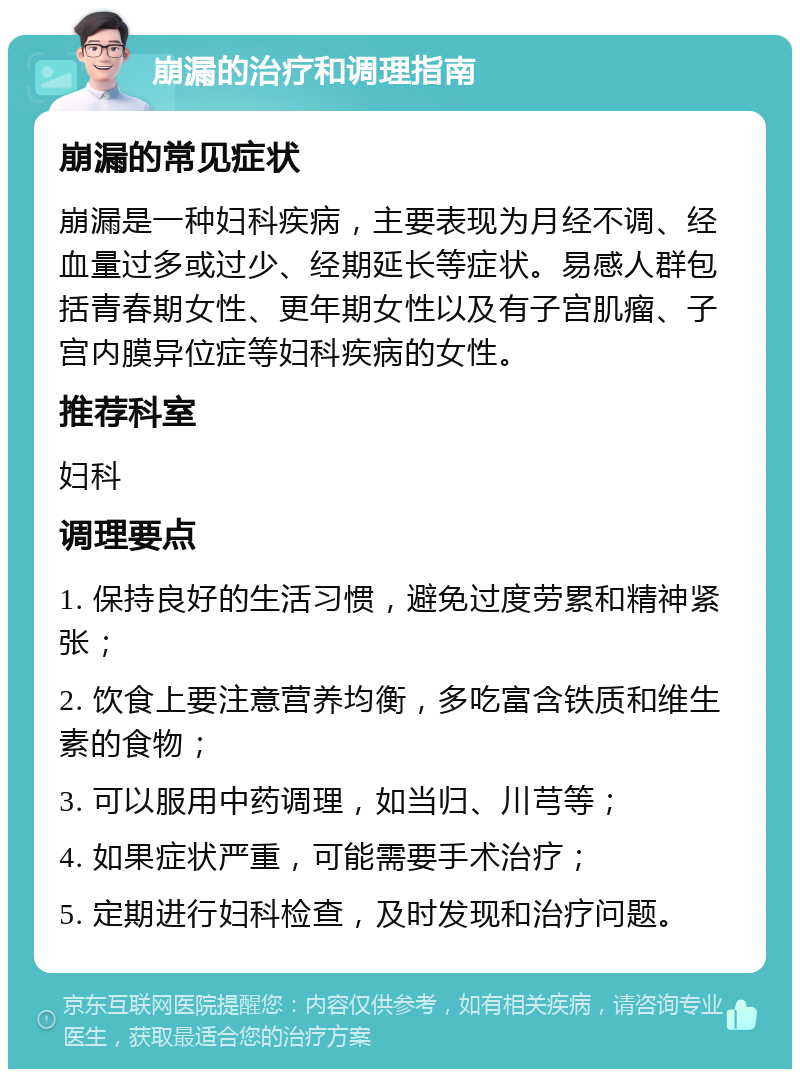 崩漏的治疗和调理指南 崩漏的常见症状 崩漏是一种妇科疾病，主要表现为月经不调、经血量过多或过少、经期延长等症状。易感人群包括青春期女性、更年期女性以及有子宫肌瘤、子宫内膜异位症等妇科疾病的女性。 推荐科室 妇科 调理要点 1. 保持良好的生活习惯，避免过度劳累和精神紧张； 2. 饮食上要注意营养均衡，多吃富含铁质和维生素的食物； 3. 可以服用中药调理，如当归、川芎等； 4. 如果症状严重，可能需要手术治疗； 5. 定期进行妇科检查，及时发现和治疗问题。