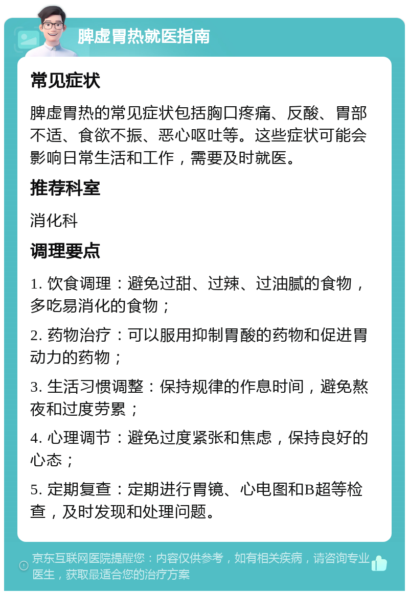 脾虚胃热就医指南 常见症状 脾虚胃热的常见症状包括胸口疼痛、反酸、胃部不适、食欲不振、恶心呕吐等。这些症状可能会影响日常生活和工作，需要及时就医。 推荐科室 消化科 调理要点 1. 饮食调理：避免过甜、过辣、过油腻的食物，多吃易消化的食物； 2. 药物治疗：可以服用抑制胃酸的药物和促进胃动力的药物； 3. 生活习惯调整：保持规律的作息时间，避免熬夜和过度劳累； 4. 心理调节：避免过度紧张和焦虑，保持良好的心态； 5. 定期复查：定期进行胃镜、心电图和B超等检查，及时发现和处理问题。