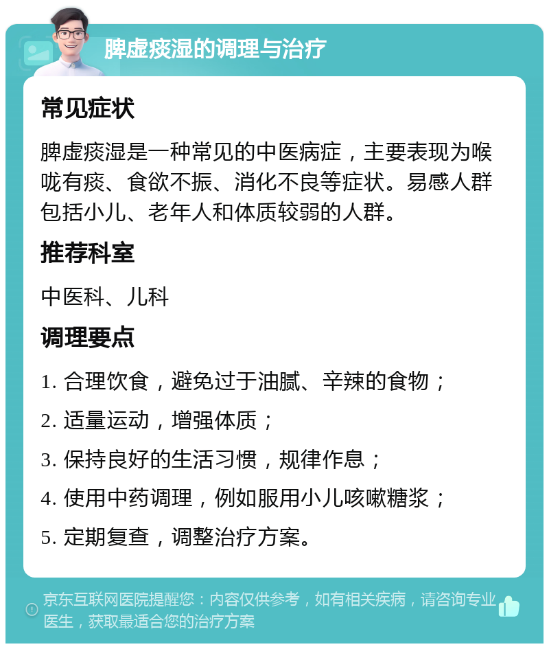 脾虚痰湿的调理与治疗 常见症状 脾虚痰湿是一种常见的中医病症，主要表现为喉咙有痰、食欲不振、消化不良等症状。易感人群包括小儿、老年人和体质较弱的人群。 推荐科室 中医科、儿科 调理要点 1. 合理饮食，避免过于油腻、辛辣的食物； 2. 适量运动，增强体质； 3. 保持良好的生活习惯，规律作息； 4. 使用中药调理，例如服用小儿咳嗽糖浆； 5. 定期复查，调整治疗方案。