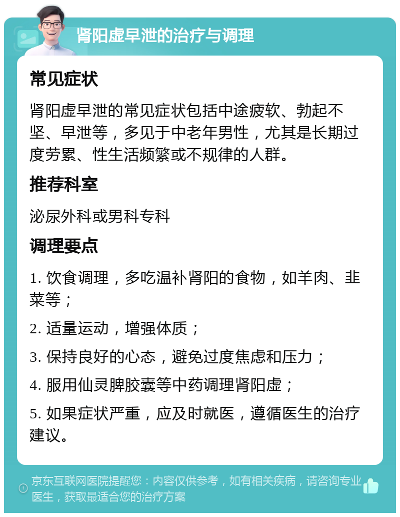 肾阳虚早泄的治疗与调理 常见症状 肾阳虚早泄的常见症状包括中途疲软、勃起不坚、早泄等，多见于中老年男性，尤其是长期过度劳累、性生活频繁或不规律的人群。 推荐科室 泌尿外科或男科专科 调理要点 1. 饮食调理，多吃温补肾阳的食物，如羊肉、韭菜等； 2. 适量运动，增强体质； 3. 保持良好的心态，避免过度焦虑和压力； 4. 服用仙灵脾胶囊等中药调理肾阳虚； 5. 如果症状严重，应及时就医，遵循医生的治疗建议。