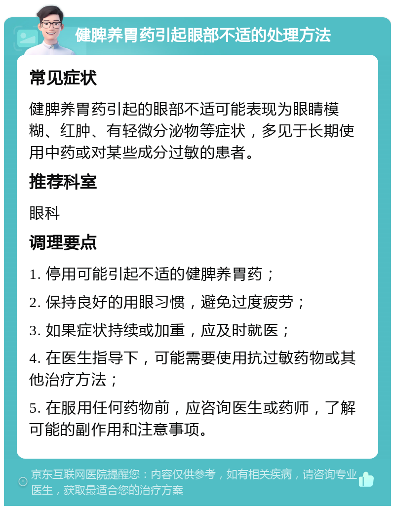 健脾养胃药引起眼部不适的处理方法 常见症状 健脾养胃药引起的眼部不适可能表现为眼睛模糊、红肿、有轻微分泌物等症状，多见于长期使用中药或对某些成分过敏的患者。 推荐科室 眼科 调理要点 1. 停用可能引起不适的健脾养胃药； 2. 保持良好的用眼习惯，避免过度疲劳； 3. 如果症状持续或加重，应及时就医； 4. 在医生指导下，可能需要使用抗过敏药物或其他治疗方法； 5. 在服用任何药物前，应咨询医生或药师，了解可能的副作用和注意事项。