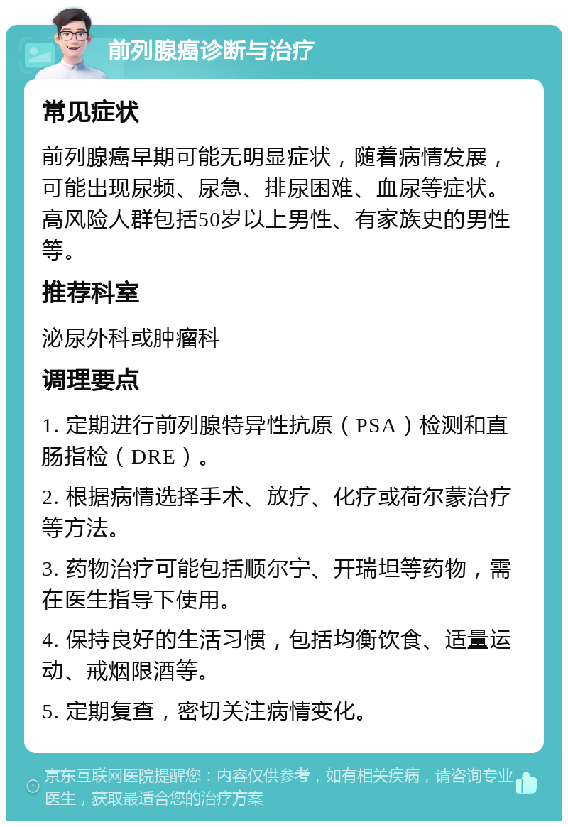 前列腺癌诊断与治疗 常见症状 前列腺癌早期可能无明显症状，随着病情发展，可能出现尿频、尿急、排尿困难、血尿等症状。高风险人群包括50岁以上男性、有家族史的男性等。 推荐科室 泌尿外科或肿瘤科 调理要点 1. 定期进行前列腺特异性抗原（PSA）检测和直肠指检（DRE）。 2. 根据病情选择手术、放疗、化疗或荷尔蒙治疗等方法。 3. 药物治疗可能包括顺尔宁、开瑞坦等药物，需在医生指导下使用。 4. 保持良好的生活习惯，包括均衡饮食、适量运动、戒烟限酒等。 5. 定期复查，密切关注病情变化。