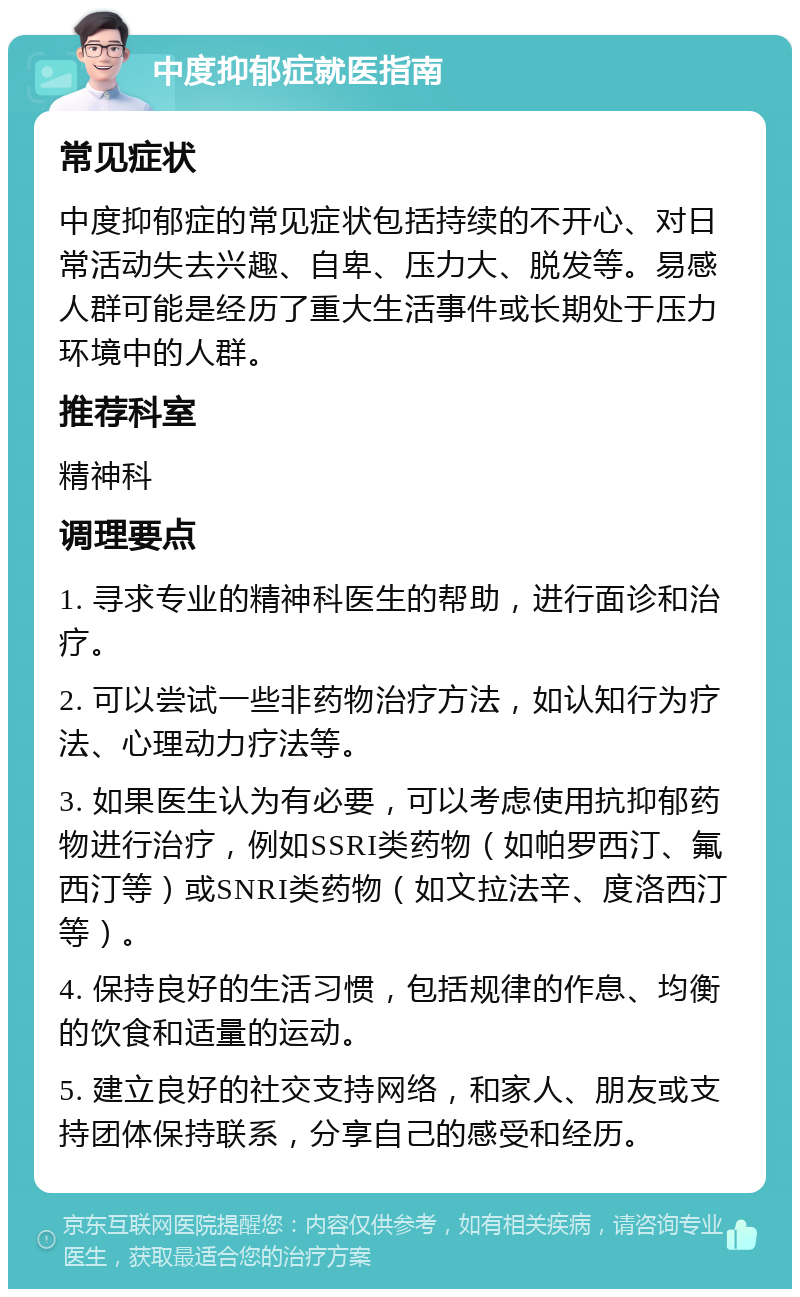 中度抑郁症就医指南 常见症状 中度抑郁症的常见症状包括持续的不开心、对日常活动失去兴趣、自卑、压力大、脱发等。易感人群可能是经历了重大生活事件或长期处于压力环境中的人群。 推荐科室 精神科 调理要点 1. 寻求专业的精神科医生的帮助，进行面诊和治疗。 2. 可以尝试一些非药物治疗方法，如认知行为疗法、心理动力疗法等。 3. 如果医生认为有必要，可以考虑使用抗抑郁药物进行治疗，例如SSRI类药物（如帕罗西汀、氟西汀等）或SNRI类药物（如文拉法辛、度洛西汀等）。 4. 保持良好的生活习惯，包括规律的作息、均衡的饮食和适量的运动。 5. 建立良好的社交支持网络，和家人、朋友或支持团体保持联系，分享自己的感受和经历。