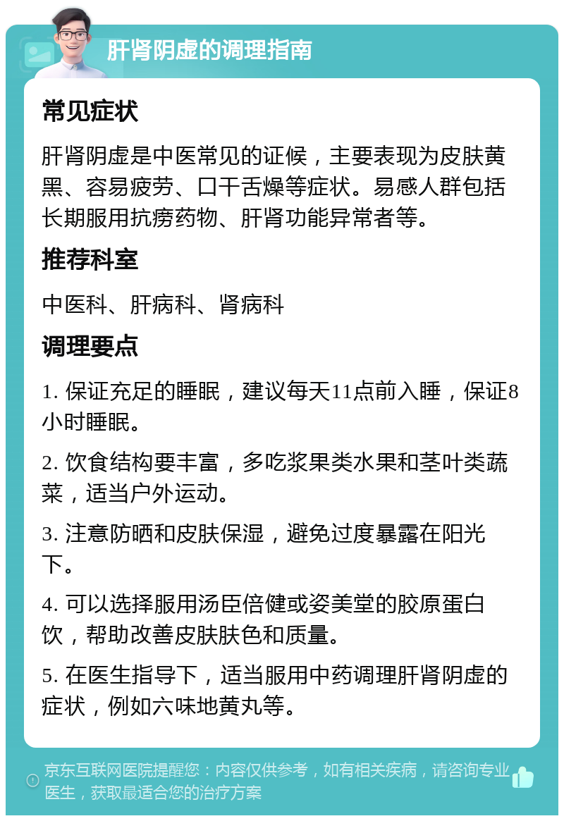 肝肾阴虚的调理指南 常见症状 肝肾阴虚是中医常见的证候，主要表现为皮肤黄黑、容易疲劳、口干舌燥等症状。易感人群包括长期服用抗痨药物、肝肾功能异常者等。 推荐科室 中医科、肝病科、肾病科 调理要点 1. 保证充足的睡眠，建议每天11点前入睡，保证8小时睡眠。 2. 饮食结构要丰富，多吃浆果类水果和茎叶类蔬菜，适当户外运动。 3. 注意防晒和皮肤保湿，避免过度暴露在阳光下。 4. 可以选择服用汤臣倍健或姿美堂的胶原蛋白饮，帮助改善皮肤肤色和质量。 5. 在医生指导下，适当服用中药调理肝肾阴虚的症状，例如六味地黄丸等。