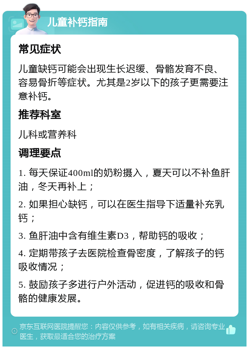 儿童补钙指南 常见症状 儿童缺钙可能会出现生长迟缓、骨骼发育不良、容易骨折等症状。尤其是2岁以下的孩子更需要注意补钙。 推荐科室 儿科或营养科 调理要点 1. 每天保证400ml的奶粉摄入，夏天可以不补鱼肝油，冬天再补上； 2. 如果担心缺钙，可以在医生指导下适量补充乳钙； 3. 鱼肝油中含有维生素D3，帮助钙的吸收； 4. 定期带孩子去医院检查骨密度，了解孩子的钙吸收情况； 5. 鼓励孩子多进行户外活动，促进钙的吸收和骨骼的健康发展。