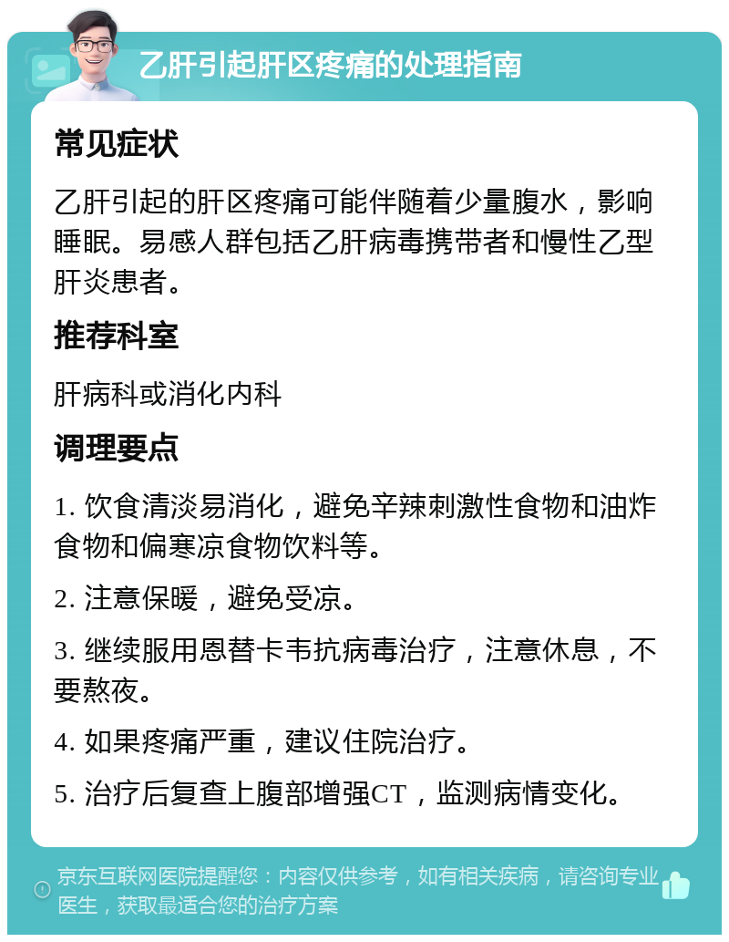 乙肝引起肝区疼痛的处理指南 常见症状 乙肝引起的肝区疼痛可能伴随着少量腹水，影响睡眠。易感人群包括乙肝病毒携带者和慢性乙型肝炎患者。 推荐科室 肝病科或消化内科 调理要点 1. 饮食清淡易消化，避免辛辣刺激性食物和油炸食物和偏寒凉食物饮料等。 2. 注意保暖，避免受凉。 3. 继续服用恩替卡韦抗病毒治疗，注意休息，不要熬夜。 4. 如果疼痛严重，建议住院治疗。 5. 治疗后复查上腹部增强CT，监测病情变化。