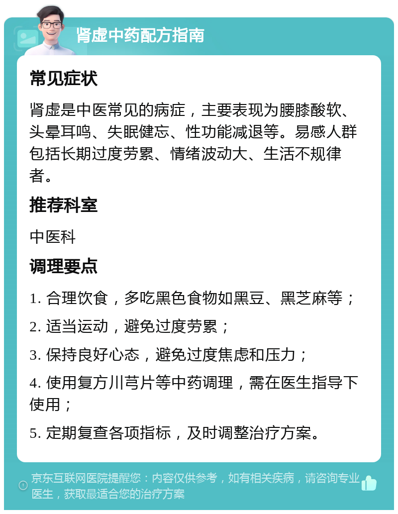 肾虚中药配方指南 常见症状 肾虚是中医常见的病症，主要表现为腰膝酸软、头晕耳鸣、失眠健忘、性功能减退等。易感人群包括长期过度劳累、情绪波动大、生活不规律者。 推荐科室 中医科 调理要点 1. 合理饮食，多吃黑色食物如黑豆、黑芝麻等； 2. 适当运动，避免过度劳累； 3. 保持良好心态，避免过度焦虑和压力； 4. 使用复方川芎片等中药调理，需在医生指导下使用； 5. 定期复查各项指标，及时调整治疗方案。