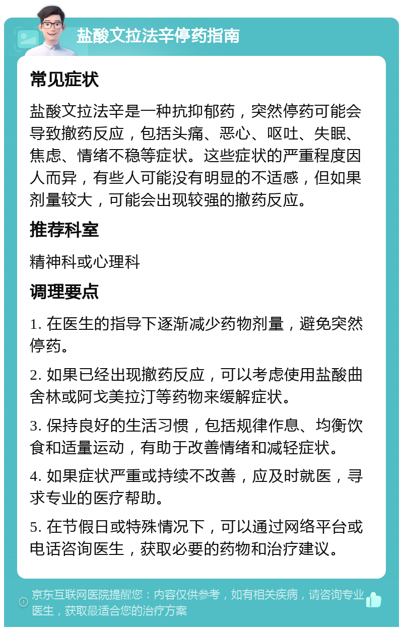 盐酸文拉法辛停药指南 常见症状 盐酸文拉法辛是一种抗抑郁药，突然停药可能会导致撤药反应，包括头痛、恶心、呕吐、失眠、焦虑、情绪不稳等症状。这些症状的严重程度因人而异，有些人可能没有明显的不适感，但如果剂量较大，可能会出现较强的撤药反应。 推荐科室 精神科或心理科 调理要点 1. 在医生的指导下逐渐减少药物剂量，避免突然停药。 2. 如果已经出现撤药反应，可以考虑使用盐酸曲舍林或阿戈美拉汀等药物来缓解症状。 3. 保持良好的生活习惯，包括规律作息、均衡饮食和适量运动，有助于改善情绪和减轻症状。 4. 如果症状严重或持续不改善，应及时就医，寻求专业的医疗帮助。 5. 在节假日或特殊情况下，可以通过网络平台或电话咨询医生，获取必要的药物和治疗建议。