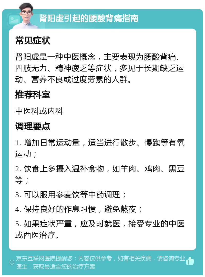 肾阳虚引起的腰酸背痛指南 常见症状 肾阳虚是一种中医概念，主要表现为腰酸背痛、四肢无力、精神疲乏等症状，多见于长期缺乏运动、营养不良或过度劳累的人群。 推荐科室 中医科或内科 调理要点 1. 增加日常运动量，适当进行散步、慢跑等有氧运动； 2. 饮食上多摄入温补食物，如羊肉、鸡肉、黑豆等； 3. 可以服用参麦饮等中药调理； 4. 保持良好的作息习惯，避免熬夜； 5. 如果症状严重，应及时就医，接受专业的中医或西医治疗。