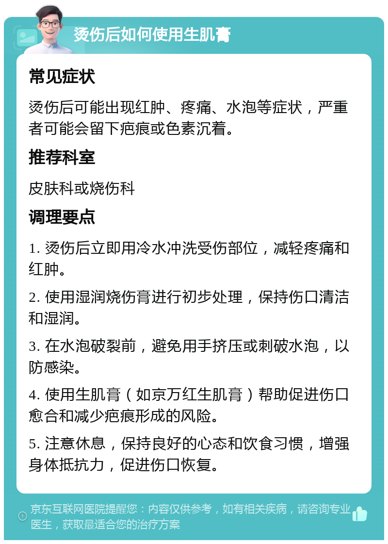 烫伤后如何使用生肌膏 常见症状 烫伤后可能出现红肿、疼痛、水泡等症状，严重者可能会留下疤痕或色素沉着。 推荐科室 皮肤科或烧伤科 调理要点 1. 烫伤后立即用冷水冲洗受伤部位，减轻疼痛和红肿。 2. 使用湿润烧伤膏进行初步处理，保持伤口清洁和湿润。 3. 在水泡破裂前，避免用手挤压或刺破水泡，以防感染。 4. 使用生肌膏（如京万红生肌膏）帮助促进伤口愈合和减少疤痕形成的风险。 5. 注意休息，保持良好的心态和饮食习惯，增强身体抵抗力，促进伤口恢复。