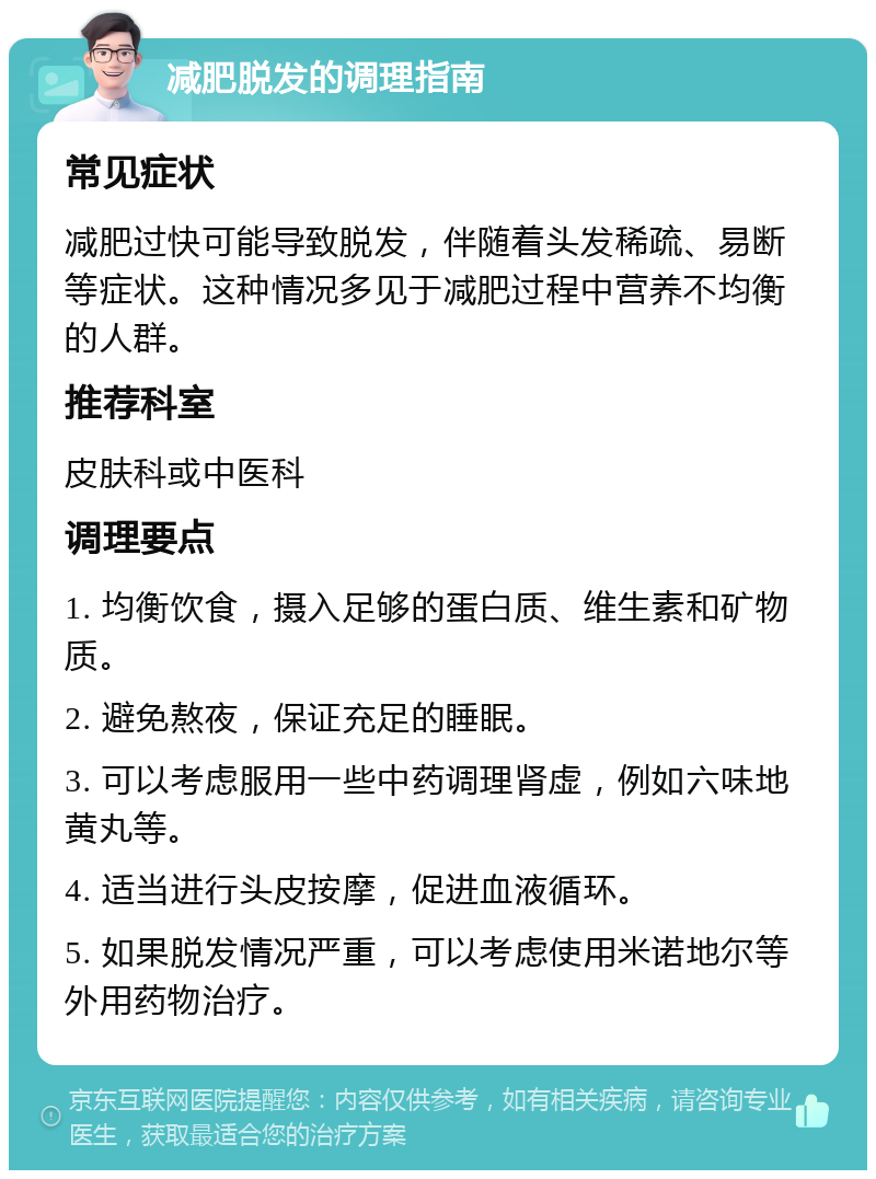 减肥脱发的调理指南 常见症状 减肥过快可能导致脱发，伴随着头发稀疏、易断等症状。这种情况多见于减肥过程中营养不均衡的人群。 推荐科室 皮肤科或中医科 调理要点 1. 均衡饮食，摄入足够的蛋白质、维生素和矿物质。 2. 避免熬夜，保证充足的睡眠。 3. 可以考虑服用一些中药调理肾虚，例如六味地黄丸等。 4. 适当进行头皮按摩，促进血液循环。 5. 如果脱发情况严重，可以考虑使用米诺地尔等外用药物治疗。