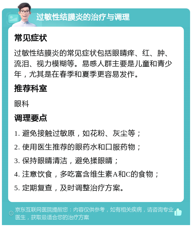 过敏性结膜炎的治疗与调理 常见症状 过敏性结膜炎的常见症状包括眼睛痒、红、肿、流泪、视力模糊等。易感人群主要是儿童和青少年，尤其是在春季和夏季更容易发作。 推荐科室 眼科 调理要点 1. 避免接触过敏原，如花粉、灰尘等； 2. 使用医生推荐的眼药水和口服药物； 3. 保持眼睛清洁，避免揉眼睛； 4. 注意饮食，多吃富含维生素A和C的食物； 5. 定期复查，及时调整治疗方案。