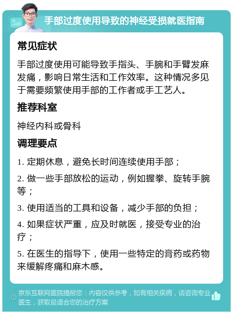 手部过度使用导致的神经受损就医指南 常见症状 手部过度使用可能导致手指头、手腕和手臂发麻发痛，影响日常生活和工作效率。这种情况多见于需要频繁使用手部的工作者或手工艺人。 推荐科室 神经内科或骨科 调理要点 1. 定期休息，避免长时间连续使用手部； 2. 做一些手部放松的运动，例如握拳、旋转手腕等； 3. 使用适当的工具和设备，减少手部的负担； 4. 如果症状严重，应及时就医，接受专业的治疗； 5. 在医生的指导下，使用一些特定的膏药或药物来缓解疼痛和麻木感。