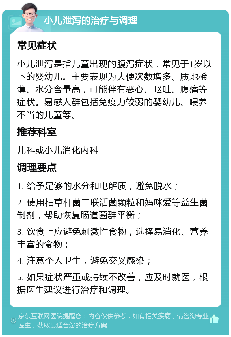 小儿泄泻的治疗与调理 常见症状 小儿泄泻是指儿童出现的腹泻症状，常见于1岁以下的婴幼儿。主要表现为大便次数增多、质地稀薄、水分含量高，可能伴有恶心、呕吐、腹痛等症状。易感人群包括免疫力较弱的婴幼儿、喂养不当的儿童等。 推荐科室 儿科或小儿消化内科 调理要点 1. 给予足够的水分和电解质，避免脱水； 2. 使用枯草杆菌二联活菌颗粒和妈咪爱等益生菌制剂，帮助恢复肠道菌群平衡； 3. 饮食上应避免刺激性食物，选择易消化、营养丰富的食物； 4. 注意个人卫生，避免交叉感染； 5. 如果症状严重或持续不改善，应及时就医，根据医生建议进行治疗和调理。